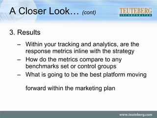 A Closer Look…  (cont) 3. Results Within your tracking and analytics, are the    response metrics inline with the strategy How do the metrics compare to any    benchmarks set or control groups What is going to be the best platform moving    forward within the marketing plan 