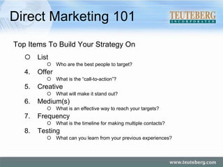 Direct Marketing 101 Top Items To Build Your Strategy On List Who are the best people to target? Offer What is the “call-to-action”? Creative What will make it stand out? Medium(s) What is an effective way to reach your targets? Frequency What is the timeline for making multiple contacts? Testing What can you learn from your previous experiences? 