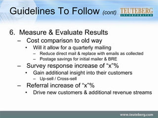 Guidelines To Follow  (cont) 6.  Measure & Evaluate Results Cost comparison to old way Will it allow for a quarterly mailing Reduce direct mail & replace with emails as collected Postage savings for initial mailer & BRE Survey response increase of “x”% Gain additional insight into their customers Up-sell / Cross-sell Referral increase of “x”% Drive new customers & additional revenue streams 