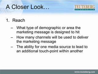 A Closer Look… Reach What type of demographic or area the marketing message is designed to hit How many channels will be used to deliver the marketing message The ability for one media source to lead to an additional touch-point within another 