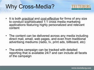 Why Cross-Media? It is both  practical  and  cost-effective  for firms of any size to conduct sophisticated 1:1 cross media marketing applications featuring highly personalized and relevant content The content can be delivered across any media including direct mail, email, web pages, and even from traditional advertising mediums (radio, tv, print ads, billboard, etc) The entire campaign can be tracked with detailed reporting that is available 24/7 and can include all facets of the campaign 