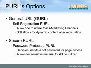 PURL’s Options General URL (GURL) Self-Registration PURL Allow one to utilize Mass-Marketing Channels Still allows for dynamic content after registration Secure PURL Password Protected PURL Recipient needs a set password for page access Allows for sensitive material to still be utilized 