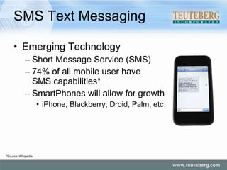 SMS Text Messaging Emerging Technology Short Message Service (SMS) 74% of all mobile user have  SMS capabilities* SmartPhones will allow for growth iPhone, Blackberry, Droid, Palm, etc *Source: Wikipedia 