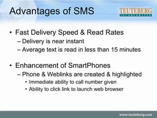 Advantages of SMS Fast Delivery Speed & Read Rates Delivery is near instant Average text is read in less than 15 minutes Enhancement of SmartPhones Phone & Weblinks are created & highlighted Immediate ability to call number given Ability to click link to launch web browser 