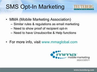 SMS Opt-In Marketing MMA (Mobile Marketing Association) Similar rules & regulations as email marketing Need to show proof of recipient opt-in Need to have Unsubscribe & Help functions For more info, visit  www.mmaglobal.com   