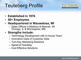 Teuteberg Profile Established in 1976 50+ Employees Headquartered in Wauwatosa, WI Sales Offices in Madison & Neenah, WI Chicago, IL & Minneapolis, MN Strengths Include: Technology Development with In-house Team  Innovative Uses of Customer Data Turn-Key Marketing Solutions Speed & Flexibility Cost Effective Solutions 