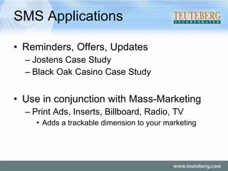SMS Applications Reminders, Offers, Updates Jostens Case Study Black Oak Casino Case Study Use in conjunction with Mass-Marketing Print Ads, Inserts, Billboard, Radio, TV Adds a trackable dimension to your marketing 