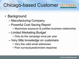Chicago-based Customer Background Manufacturing Company Powerful Cost Saving Report Maximizes exposure & justifies business relationship Limited Marketing Budget Only do the campaign once per year Very little knowledge on customers Very few valid email addresses  Poor survey/questionnaire response 