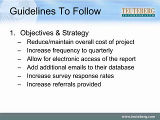 Guidelines To Follow Objectives & Strategy Reduce/maintain overall cost of project Increase frequency to quarterly Allow for electronic access of the report Add additional emails to their database Increase survey response rates Increase referrals provided 