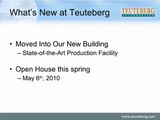 What’s New at Teuteberg Moved Into Our New Building State-of-the-Art Production Facility Open House this spring May 6 th , 2010 
