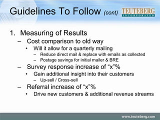 Guidelines To Follow  (cont) Measuring of Results Cost comparison to old way Will it allow for a quarterly mailing Reduce direct mail & replace with emails as collected Postage savings for initial mailer & BRE Survey response increase of “x”% Gain additional insight into their customers Up-sell / Cross-sell Referral increase of “x”% Drive new customers & additional revenue streams 