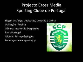 Projecto Cross MediaSporting Clube de Portugal Slogan : Esforço, Dedicação, Devoção e Glória Utilização : Pública Género: Instituição Desportiva País : Portugal Idioma : Português/Inglês Endereço : www.sporting.pt 