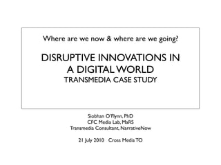 Where are we now & where are we going?

DISRUPTIVE INNOVATIONS IN
     A DIGITAL WORLD
     TRANSMEDIA CASE STUDY



              Siobhan O’Flynn, PhD
              CFC Media Lab, MaRS
       Transmedia Consultant, NarrativeNow

          21 July 2010 Cross Media TO
 