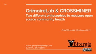 GrimoireLab & CROSSMINER
Two diﬀerent philosophies to measure open
source community health
{valcos, georglink}@bitergia.com
@_valcos_, @GeorgLink
CHAOSScon NA, 20th August 2019
 