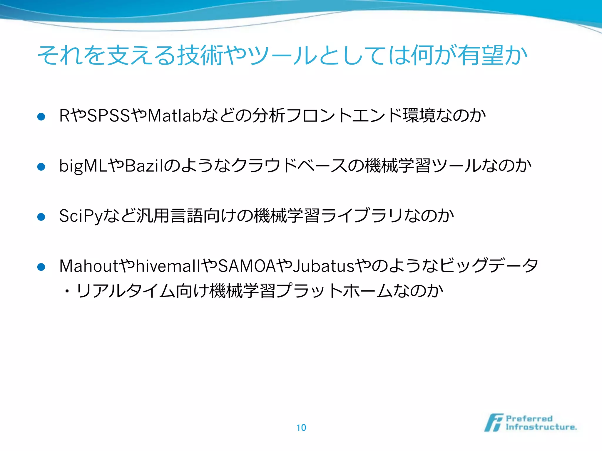 それを⽀支える技術やツールとしては何が有望か  
l 

RやSPSSやMatlabなどの分析フロントエンド環境なのか  

l 

bigMLやBazilのようなクラウドベースの機械学習ツールなのか  

l 

SciPyなど汎⽤用⾔言語向けの機械学習ライブラリなのか  

l 

MahoutやhivemallやSAMOAやJubatusやのようなビッグデータ
・リアルタイム向け機械学習プラットホームなのか  

10	

 