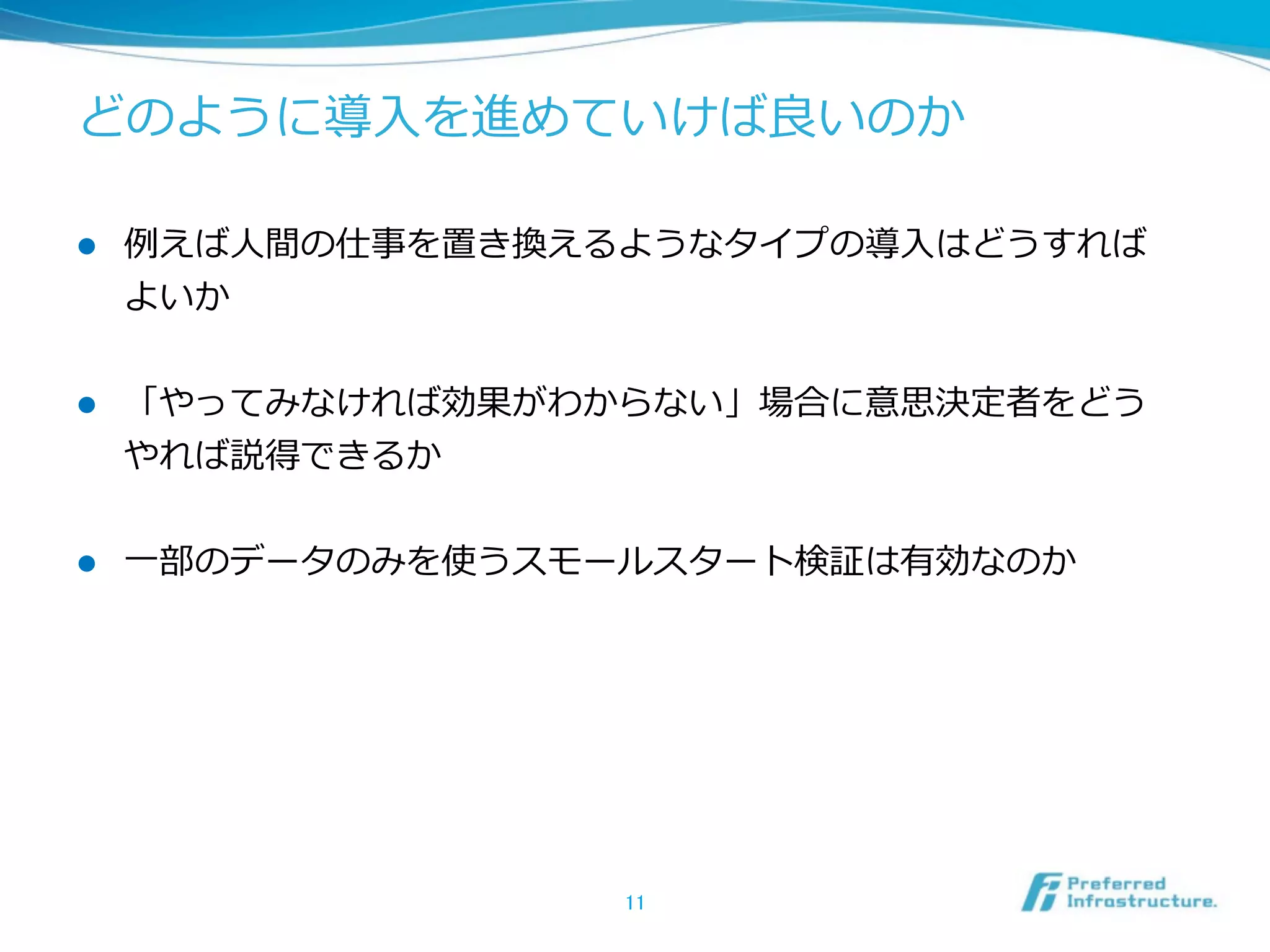 どのように導⼊入を進めていけば良良いのか  
l 

例例えば⼈人間の仕事を置き換えるようなタイプの導⼊入はどうすれば
よいか  

l 

「やってみなければ効果がわからない」場合に意思決定者をどう
やれば説得できるか  

l 

⼀一部のデータのみを使うスモールスタート検証は有効なのか  

11	

 