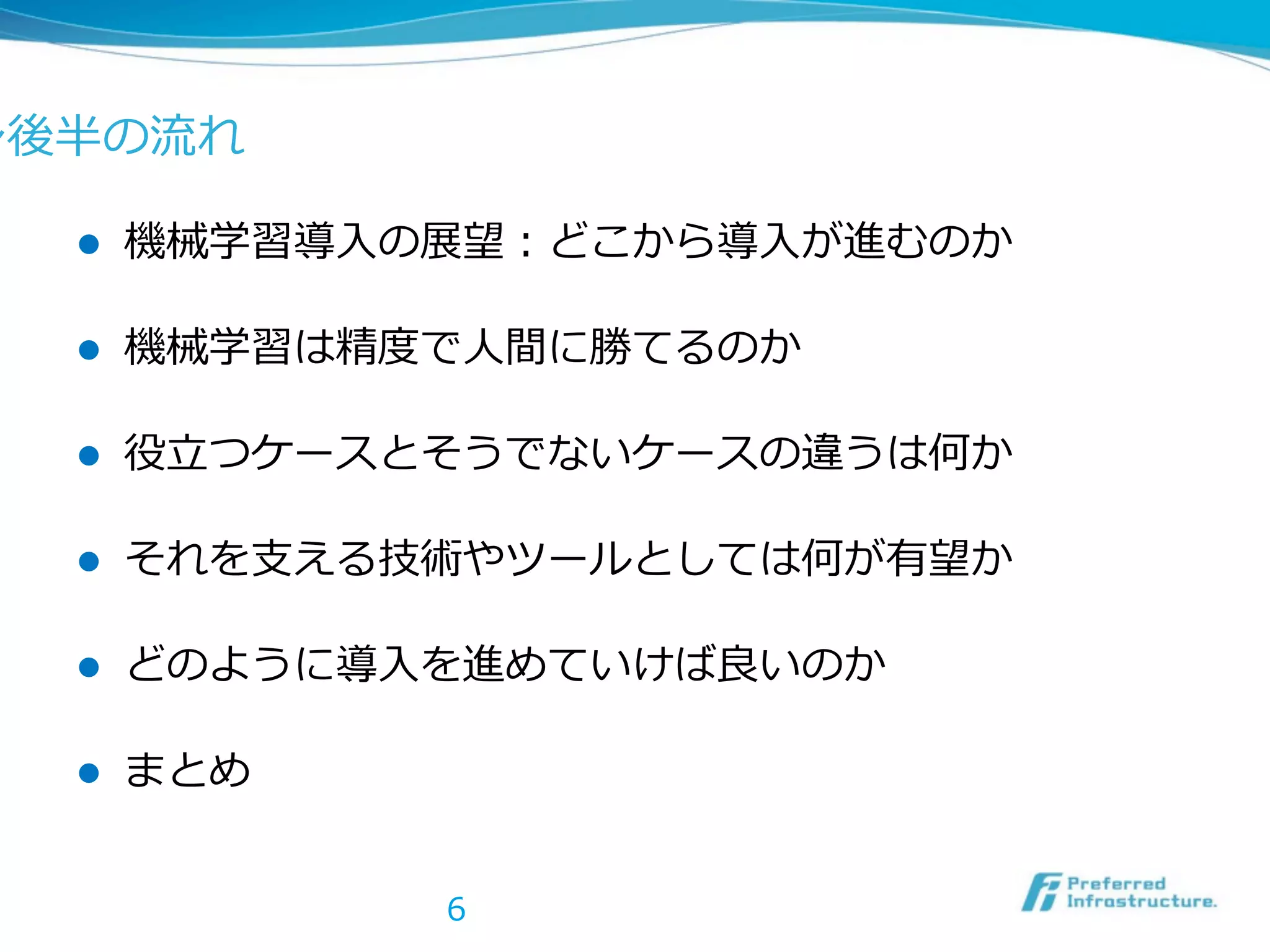 ン後半の流流れ
l 

機械学習導⼊入の展望：どこから導⼊入が進むのか  

l 

機械学習は精度度で⼈人間に勝てるのか  

l 

役⽴立立つケースとそうでないケースの違うは何か  

l 

それを⽀支える技術やツールとしては何が有望か  

l 

どのように導⼊入を進めていけば良良いのか  

l 

まとめ
6

 