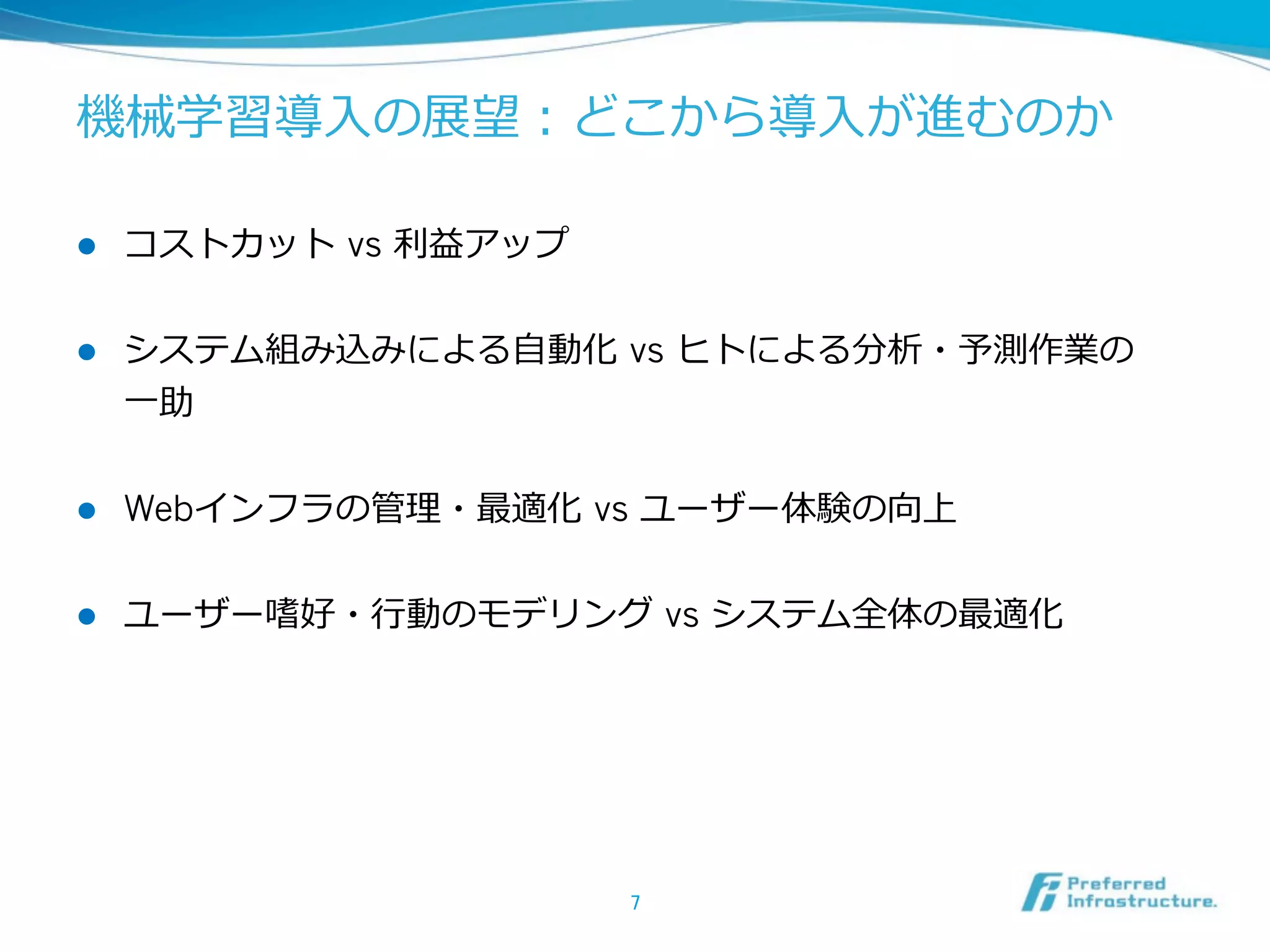 機械学習導⼊入の展望：どこから導⼊入が進むのか  
l 

コストカット  vs 利利益アップ  

l 

システム組み込みによる⾃自動化  vs ヒトによる分析・予測作業の
⼀一助  

l 

Webインフラの管理理・最適化  vs ユーザー体験の向上  

l 

ユーザー嗜好・⾏行行動のモデリング  vs システム全体の最適化  

7	

 