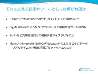 それを⽀支える技術やツールとしては何が有望か  
l 

RやSPSSやMatlabなどの分析フロントエンド環境なのか  

l 

bigMLやBazilのようなクラウドベースの機械学習ツールなのか  

l 

SciPyなど汎⽤用⾔言語向けの機械学習ライブラリなのか  

l 

MahoutやhivemallやSAMOAやJubatusやのようなビッグデータ
・リアルタイム向け機械学習プラットホームなのか  

10	

 