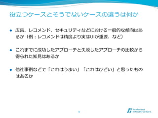 役⽴立立つケースとそうでないケースの違うは何か  
l 

広告、レコメンド、セキュリティなどにおける⼀一般的な傾向はあ
るか（例例：レコメンドは精度度より実はUIが重要、など）  

l 

これまでに成功したアプローチと失敗したアプローチの⽐比較から
得られた知⾒見見はあるか  

l 

他社事例例などで「これはうまい」「これはひどい」と思ったもの
はあるか  

9	

 