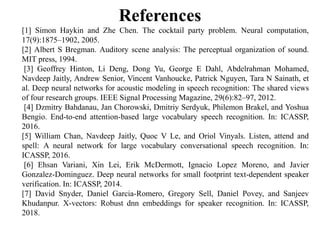 References
[1] Simon Haykin and Zhe Chen. The cocktail party problem. Neural computation,
17(9):1875–1902, 2005.
[2] Albert S Bregman. Auditory scene analysis: The perceptual organization of sound.
MIT press, 1994.
[3] Geoffrey Hinton, Li Deng, Dong Yu, George E Dahl, Abdelrahman Mohamed,
Navdeep Jaitly, Andrew Senior, Vincent Vanhoucke, Patrick Nguyen, Tara N Sainath, et
al. Deep neural networks for acoustic modeling in speech recognition: The shared views
of four research groups. IEEE Signal Processing Magazine, 29(6):82–97, 2012.
[4] Dzmitry Bahdanau, Jan Chorowski, Dmitriy Serdyuk, Philemon Brakel, and Yoshua
Bengio. End-to-end attention-based large vocabulary speech recognition. In: ICASSP,
2016.
[5] William Chan, Navdeep Jaitly, Quoc V Le, and Oriol Vinyals. Listen, attend and
spell: A neural network for large vocabulary conversational speech recognition. In:
ICASSP, 2016.
[6] Ehsan Variani, Xin Lei, Erik McDermott, Ignacio Lopez Moreno, and Javier
Gonzalez-Dominguez. Deep neural networks for small footprint text-dependent speaker
verification. In: ICASSP, 2014.
[7] David Snyder, Daniel Garcia-Romero, Gregory Sell, Daniel Povey, and Sanjeev
Khudanpur. X-vectors: Robust dnn embeddings for speaker recognition. In: ICASSP,
2018.
 
