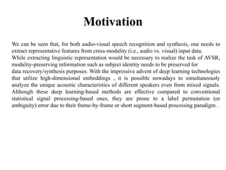 Motivation
We can be seen that, for both audio-visual speech recognition and synthesis, one needs to
extract representative features from cross-modality (i.e., audio vs. visual) input data.
While extracting linguistic representation would be necessary to realize the task of AVSR,
modality-preserving information such as subject identity needs to be preserved for
data recovery/synthesis purposes. With the impressive advent of deep learning technologies
that utilize high-dimensional embeddings , it is possible nowadays to simultaneously
analyze the unique acoustic characteristics of different speakers even from mixed signals.
Although these deep learning-based methods are effective compared to conventional
statistical signal processing-based ones, they are prone to a label permutation (or
ambiguity) error due to their frame-by-frame or short segment-based processing paradigm .
 
