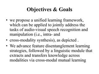 Objectives & Goals
• we propose a unified learning framework,
which can be applied to jointly address the
tasks of audio-visual speech recognition and
manipulation (i.e., intra- and
• cross-modality synthesis), as depicted .
• We advance feature disentanglement learning
strategies, followed by a linguistic module that
extracts and transfers knowledge across
modalities via cross-modal mutual learning
 