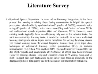 Literature Survey
Audio-visual Speech Separation. In terms of multisensory integration, it has been
proved that looking at talking faces during conversation is helpful for speech
perception . visual audio lip synchronization(Prajwal et al. 2020b), automatic voice
acting (Prajwal et al. 2020a), voice conversion (Ding and Gutierrez-Osuna 2019),
and audio-visual speech separation (Gao and Grauman 2021). However, most
existing works typically focus on addressing only one or few selected tasks. For
such cross-modality learning tasks, it would be desirable to advance multi-task
learning strategies to utilize inputs across modalities for solving the above diverse
yet related learning tasks. To extract linguistic features from given input data,
techniques of adversarial training, vector quantization (VQ), or instance
normalization (IN) (Chou, Yeh, and Lee 2019; Ding and Gutierrez-Osuna 2019; van
den Oord, Vinyals, and kavukcuoglu 2017; Zhou et al. 2019) have been proposed.
However, previous studies (Ding and Gutierrez-Osuna 2019; Zhang, Song, and Qi
2018) suggest that such techniques might suffer from training instability or the
degraded synthesis data quality due to the design of the information bottleneck.
 