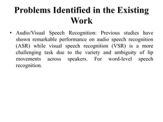 Problems Identified in the Existing
Work
• Audio/Visual Speech Recognition: Previous studies have
shown remarkable performance on audio speech recognition
(ASR) while visual speech recognition (VSR) is a more
challenging task due to the variety and ambiguity of lip
movements across speakers. For word-level speech
recognition.
 
