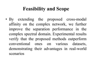Feasibility and Scope
• By extending the proposed cross-modal
affinity on the complex network, we further
improve the separation performance in the
complex spectral domain. Experimental results
verify that the proposed methods outperform
conventional ones on various datasets,
demonstrating their advantages in real-world
scenarios
 