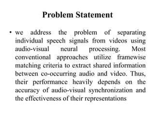Problem Statement
• we address the problem of separating
individual speech signals from videos using
audio-visual neural processing. Most
conventional approaches utilize framewise
matching criteria to extract shared information
between co-occurring audio and video. Thus,
their performance heavily depends on the
accuracy of audio-visual synchronization and
the effectiveness of their representations
 