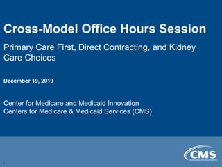 Cross-Model Office Hours Session

Primary Care First, Direct Contracting, and Kidney
Care Choices
December 19, 2019
Center for Medicare and Medicaid Innovation
Centers for Medicare & Medicaid Services (CMS)
1
 