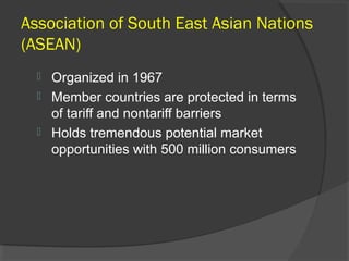 Association of South East Asian Nations
(ASEAN)
 Organized in 1967
 Member countries are protected in terms
of tariff and nontariff barriers
 Holds tremendous potential market
opportunities with 500 million consumers
 