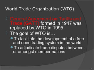 World Trade Organization (WTO)
 General Agreement on Tariffs and
Trade (GATT) formed in 1947 was
replaced by WTO in 1995.
 The goal of WTO is…
To facilitate the development of a free
and open trading system in the world
To adjudicate trade disputes between
or amongst member nations
2
 