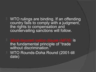  WTO rulings are binding. If an offending
country fails to comply with a judgment,
the rights to compensation and
countervailing sanctions will follow.
 Most-favored nation clause (MFN): is
the fundamental principle of “trade
without discrimination.”
 WTO Rounds-Doha Round (2001-till
date)
3
 