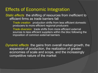 Effects of Economic Integration
Static effects: the shifting of resources from inefficient to
efficient firms as trade barriers fall
Trade creation: production shifts from less efficient domestic
producers to more efficient regional producers
Trade diversion: trade shifts from more efficient external
sources to less efficient suppliers within the bloc following the
imposition of common external barriers
Dynamic effects: the gains from overall market growth, the
expansion of production, the realization of greater
economies of scale and scope, and the increasingly
competitive nature of the market
5
 