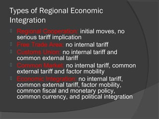 Types of Regional Economic
Integration
 Regional Cooperation: initial moves, no
serious tariff implication
 Free Trade Area: no internal tariff
 Customs Union: no internal tariff and
common external tariff
 Common Market: no internal tariff, common
external tariff and factor mobility
 Economic Integration: no internal tariff,
common external tariff, factor mobility,
common fiscal and monetary policy,
common currency, and political integration
 