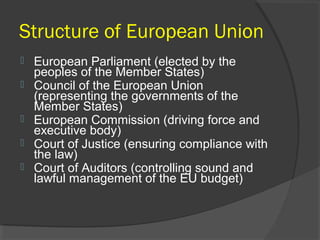 Structure of European Union
 European Parliament (elected by the
peoples of the Member States)
 Council of the European Union
(representing the governments of the
Member States)
 European Commission (driving force and
executive body)
 Court of Justice (ensuring compliance with
the law)
 Court of Auditors (controlling sound and
lawful management of the EU budget)
 