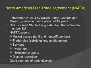 North American Free Trade Agreement (NAFTA)
 Established in 1994 by United States, Canada and
Mexico, phases in over a period of 15 years
 Claims a total GNI that is greater than that of the 25-
member EU
 NAFTA covers:
Market access (tariff and nontariff barriers)
Trade rules (subsidies and antidumping)
Services
Investment
Intellectual property
Dispute resolution
 Good example of trade diversion
 