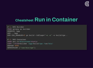 Cheatsheet Run in Container
# 1. RPS Builder
FROM golang as builder
WORKDIR /app
ADD . /app
RUN CGO_ENABLED=0 go build -ldflags="-w -s" -o build/rps .
# 2. RPS Container
FROM gcr.io/distroless/static
COPY --from=builder /app/build/rps /usr/bin/
EXPOSE 8080
ENTRYPOINT ["/usr/bin/rps"]
 