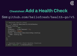 Cheatsheet Add a Health Check
See github.com/hellofresh/health-go/v5.
// Register Health Check
h, _ := health.New(health.WithChecks(
health.Config{
Name: "db",
Timeout: time.Second * 2,
SkipOnErr: false,
Check: healthPgx.New(healthPgx.Config{
DSN: config.Db,
}),
},
))
// Register Health Check Handler Function
r.Get("/health", h.HandlerFunc)
 
