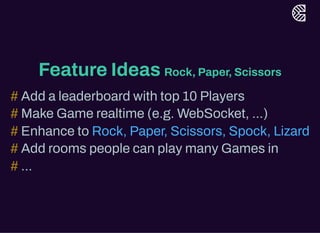 Feature Ideas Rock, Paper, Scissors
Add a leaderboard with top 10 Players
Make Game realtime (e.g. WebSocket, ...)
Enhance to
Add rooms people can play many Games in
...
#
#
# Rock, Paper, Scissors, Spock, Lizard
#
#
 