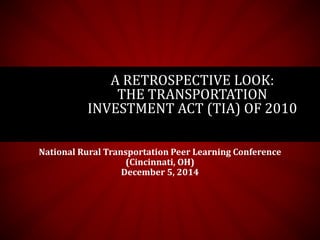 A RETROSPECTIVE LOOK: 
THE TRANSPORTATION 
INVESTMENT ACT (TIA) OF 2010 
National Rural Transportation Peer Learning Conference 
(Cincinnati, OH) 
December 5, 2014 
 