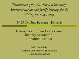 Transforming the educational relationship:
Intergenerational and family learning for the
lifelong learning society
24-25 October, Bucharest, Romania

Crossover picturebooks and
intergenerational
communication
Sofia Gavriilidis
Aristotle University of Thessaloniki
sgavr@nured.auth.gr

 