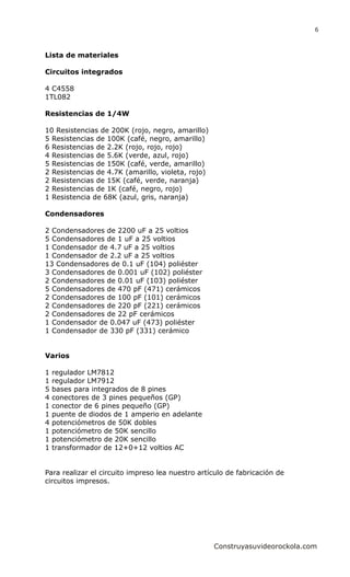 Lista de materiales
Circuitos integrados
4 C4558
1TL082
Resistencias de 1/4W
10 Resistencias de 200K (rojo, negro, amarillo)
5 Resistencias de 100K (café, negro, amarillo)
6 Resistencias de 2.2K (rojo, rojo, rojo)
4 Resistencias de 5.6K (verde, azul, rojo)
5 Resistencias de 150K (café, verde, amarillo)
2 Resistencias de 4.7K (amarillo, violeta, rojo)
2 Resistencias de 15K (café, verde, naranja)
2 Resistencias de 1K (café, negro, rojo)
1 Resistencia de 68K (azul, gris, naranja)
Condensadores
2 Condensadores de 2200 uF a 25 voltios
5 Condensadores de 1 uF a 25 voltios
1 Condensador de 4.7 uF a 25 voltios
1 Condensador de 2.2 uF a 25 voltios
13 Condensadores de 0.1 uF (104) poliéster
3 Condensadores de 0.001 uF (102) poliéster
2 Condensadores de 0.01 uF (103) poliéster
5 Condensadores de 470 pF (471) cerámicos
2 Condensadores de 100 pF (101) cerámicos
2 Condensadores de 220 pF (221) cerámicos
2 Condensadores de 22 pF cerámicos
1 Condensador de 0.047 uF (473) poliéster
1 Condensador de 330 pF (331) cerámico
Varios
1 regulador LM7812
1 regulador LM7912
5 bases para integrados de 8 pines
4 conectores de 3 pines pequeños (GP)
1 conector de 6 pines pequeño (GP)
1 puente de diodos de 1 amperio en adelante
4 potenciómetros de 50K dobles
1 potenciómetro de 50K sencillo
1 potenciómetro de 20K sencillo
1 transformador de 12+0+12 voltios AC
Para realizar el circuito impreso lea nuestro artículo de fabricación de
circuitos impresos.
Construyasuvideorockola.com
6
 