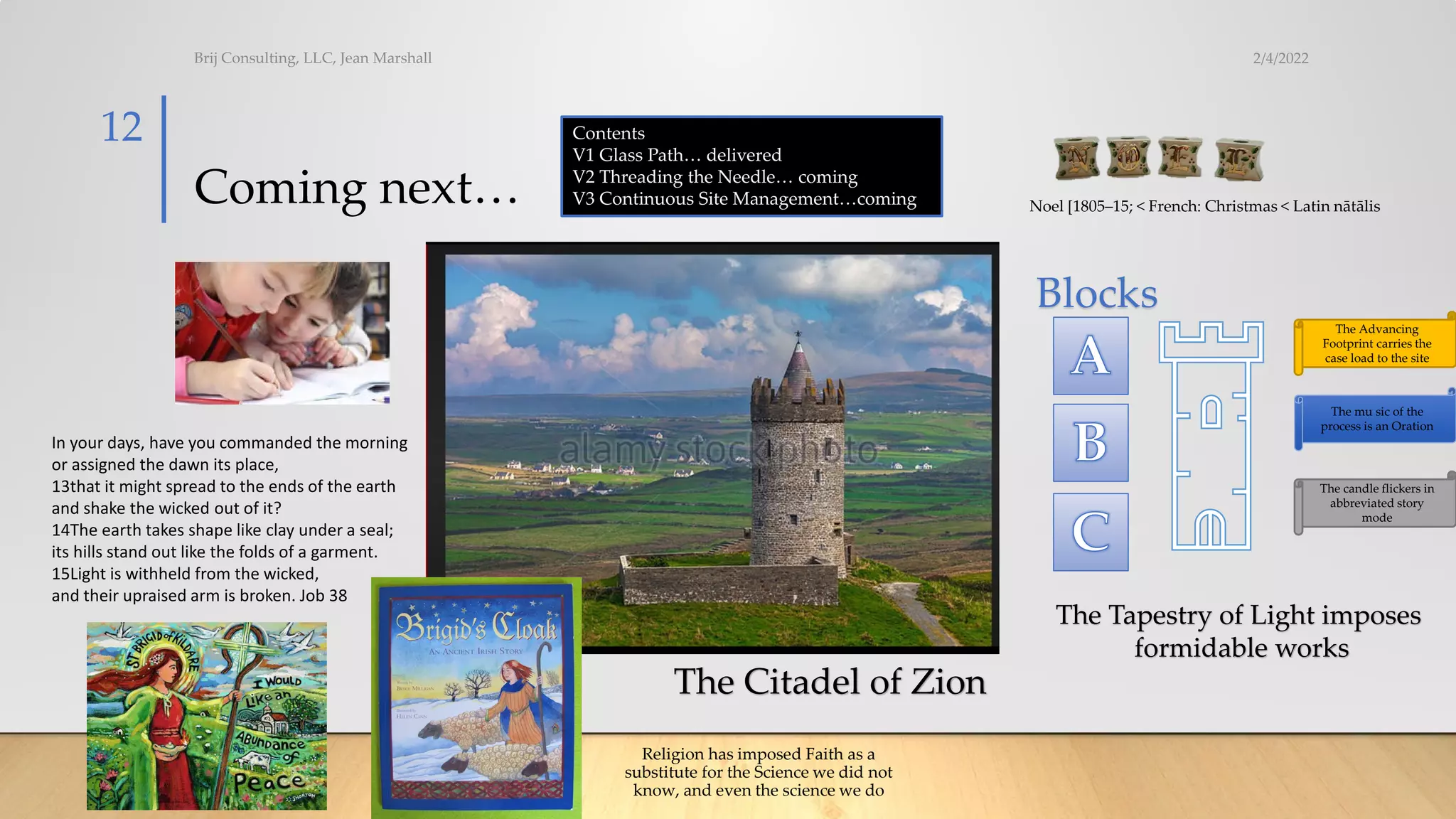 Coming next…
2/4/2022
Brij Consulting, LLC, Jean Marshall
12 Contents
V1 Glass Path… delivered
V2 Threading the Needle… coming
V3 Continuous Site Management…coming
Blocks
The Advancing
Footprint carries the
case load to the site
The mu sic of the
process is an Oration
The candle flickers in
abbreviated story
mode
Noel [1805–15; < French: Christmas < Latin nātālis
In your days, have you commanded the morning
or assigned the dawn its place,
13that it might spread to the ends of the earth
and shake the wicked out of it?
14The earth takes shape like clay under a seal;
its hills stand out like the folds of a garment.
15Light is withheld from the wicked,
and their upraised arm is broken. Job 38
Religion has imposed Faith as a
substitute for the Science we did not
know, and even the science we do
The Citadel of Zion
The Tapestry of Light imposes
formidable works
 