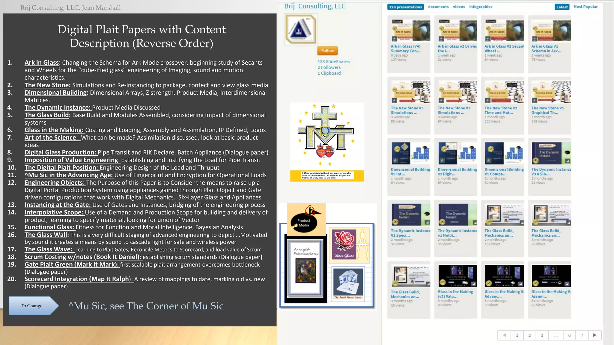 Brij Consulting, LLC, Jean Marshall
16
1. Ark in Glass: Changing the Schema for Ark Mode crossover, beginning study of Secants
and Wheels for the “cube-ified glass” engineering of Imaging, sound and motion
characteristics.
2. The New Stone: Simulations and Re-instancing to package, confect and view glass media
3. Dimensional Building: Dimensional Arrays, Z strength, Product Media, Interdimensional
Matrices.
4. The Dynamic Instance: Product Media Discussed
5. The Glass Build: Base Build and Modules Assembled, considering impact of dimensional
systems
6. Glass in the Making: Costing and Loading, Assembly and Assimilation, IP Defined, Logos
7. Art of the Science: What can be made? Assimilation discussed, look at basic product
ideas
8. Digital Glass Production: Pipe Transit and RIK Declare, Batch Appliance (Dialogue paper)
9. Imposition of Value Engineering: Establishing and Justifying the Load for Pipe Transit
10. The Digital Plait Position: Engineering Design of the Load and Thruput
11. ^Mu Sic in the Advancing Age: Use of Fingerprint and Encryption for Operational Loads
12. Engineering Objects: The Purpose of this Paper is to Consider the means to raise up a
Digital Portal Production System using appliances gained through Plait Object and Gate
driven configurations that work with Digital Mechanics. Six-Layer Glass and Appliances
13. Instancing at the Gate: Use of Gates and Instances, bridging of the engineering process
14. Interpolative Scope: Use of a Demand and Production Scope for building and delivery of
product, learning to specify material, looking for union of Vector
15. Functional Glass: Fitness for Function and Moral Intelligence, Bayesian Analysis
16. The Glass Wall: This is a very difficult staging of advanced engineering to depict …Motivated
by sound it creates a means by sound to cascade light for safe and wireless power
17. The Glass Wave: Learning to Plait Gates, Reconcile Metrics to Scorecard, and load value of Scrum
18. Scrum Costing w/notes (Book It Daniel): establishing scrum standards (Dialogue paper)
19. Gate Plait Green (Mark It Mark): first scalable plait arrangement overcomes bottleneck
(Dialogue paper)
20. Scorecard Integration (Map It Ralph): A review of mappings to date, marking old vs. new
(Dialogue paper)
^Mu Sic, see The Corner of Mu Sic
To Change
Digital Plait Papers with Content
Description (Reverse Order)
 