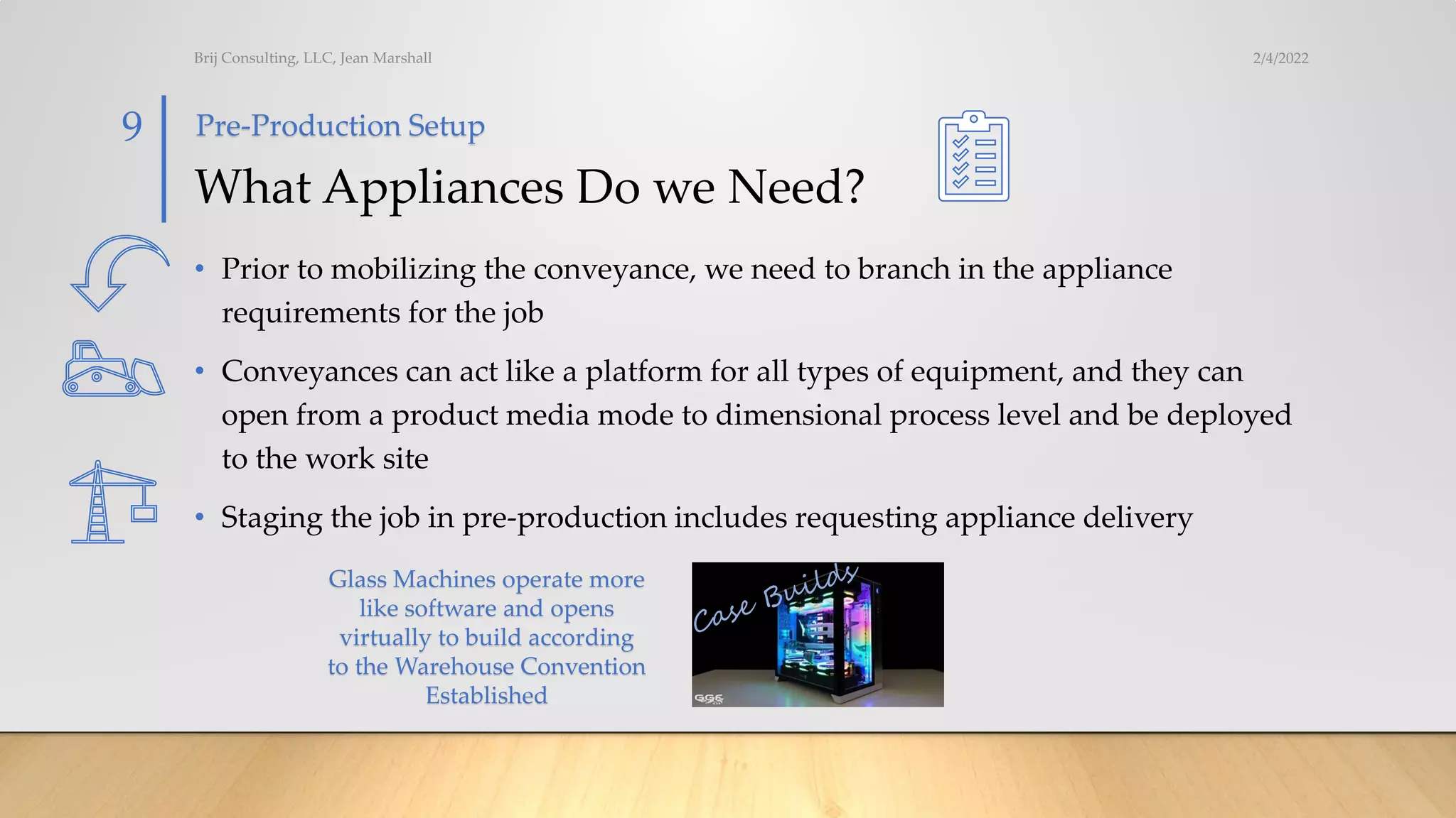 What Appliances Do we Need?
• Prior to mobilizing the conveyance, we need to branch in the appliance
requirements for the job
• Conveyances can act like a platform for all types of equipment, and they can
open from a product media mode to dimensional process level and be deployed
to the work site
• Staging the job in pre-production includes requesting appliance delivery
2/4/2022
Brij Consulting, LLC, Jean Marshall
9 Pre-Production Setup
Glass Machines operate more
like software and opens
virtually to build according
to the Warehouse Convention
Established
 