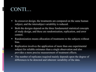 CONTI…
 In crossover design, the treatments are compared on the same human
subject, and the intersubject variability is reduced.
 Both the designs depend on the three fundamental statistical concepts
of study design, and these are randomization, replication, and error
control.
 Randomization means allocation of treatments to the subjects without
bias.
 Replication involves the application of more than one experimental
subject for reliable estimates than a single observation and also
provides a more precise measurement of treatment effects.
 The number of replicates required mainly depends upon the degree of
differences to be detected and inherent variability of the data.
 