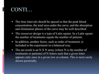CONTI…
 The time intervals should be spaced so that the peak blood
concentration, the total area under the curve, and the absorption
and elimination phases of the curve may be well described.
 The crossover design is a type of Latin square. In a Latin square
the number of treatments equals the number of patients.
 In addition, another factor, such as order of treatment, is
included in the experiment in a balanced way.
 The net result is an N X N array (where N is the number of
treatments or patients) of N letters such that a given letter
appears only once in a given row or column. This is most easily
shown pictorially.
 
